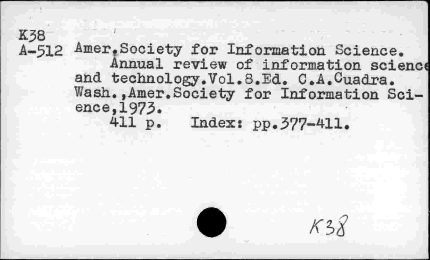 ﻿K38
A-512 Amer,Society for Information Science.
Annual review of information scienc and technology.Vol.8.Ed. C.A.Cuadra. Wash.,Amer.Society for information Science, 1975»
411 p. Index: pp.577-411.
